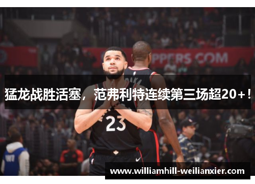 猛龙战胜活塞，范弗利特连续第三场超20+！