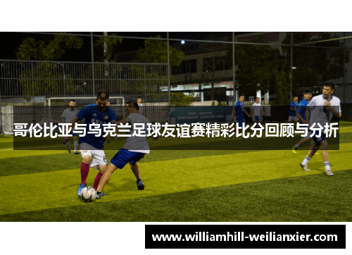 哥伦比亚与乌克兰足球友谊赛精彩比分回顾与分析