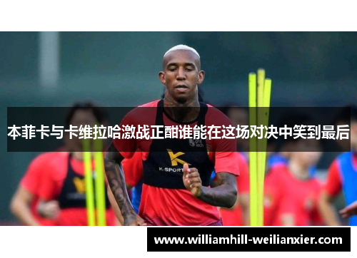 本菲卡与卡维拉哈激战正酣谁能在这场对决中笑到最后